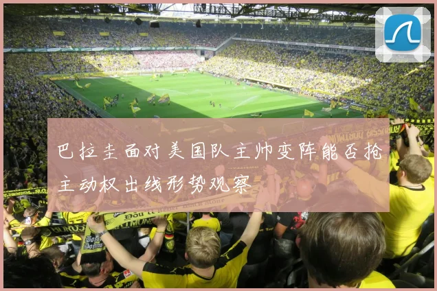 巴拉圭面对美国队主帅变阵能否抢主动权出线形势观察