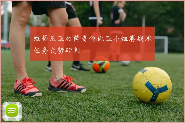 维蒂尼亚对阵哥伦比亚小组赛战术任务走势研判