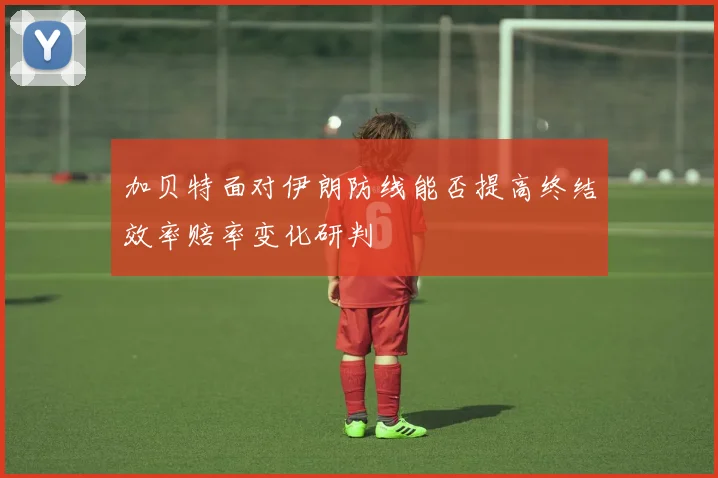 加贝特面对伊朗防线能否提高终结效率赔率变化研判