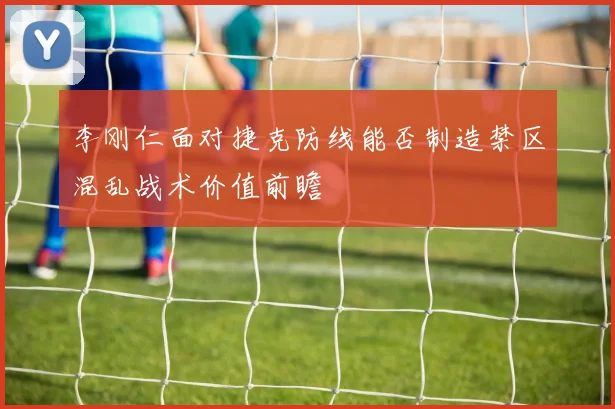 李刚仁面对捷克防线能否制造禁区混乱战术价值前瞻