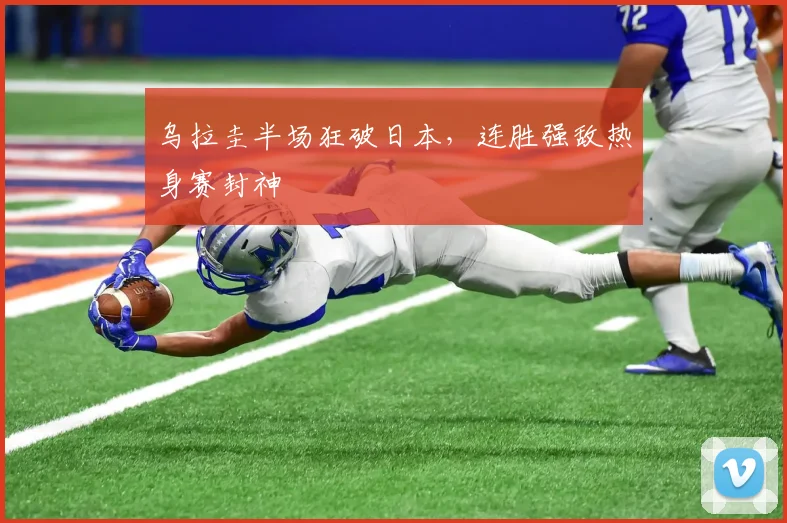 乌拉圭半场狂破日本,连胜强敌热身赛封神