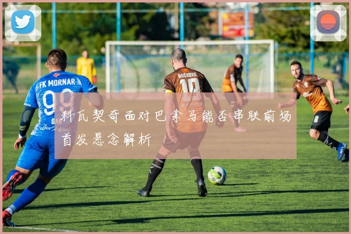 科瓦契奇面对巴拿马能否串联前场首发悬念解析
