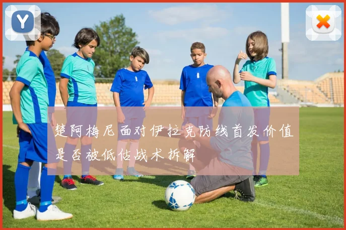 楚阿梅尼面对伊拉克防线首发价值是否被低估战术拆解