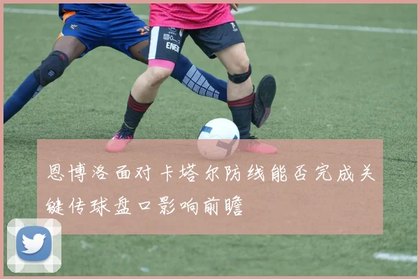 恩博洛面对卡塔尔防线能否完成关键传球盘口影响前瞻