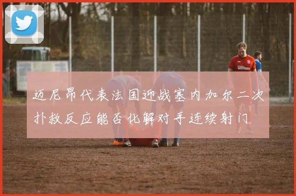 迈尼昂代表法国迎战塞内加尔二次扑救反应能否化解对手连续射门