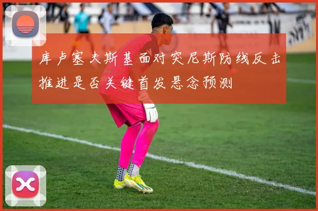 库卢塞夫斯基面对突尼斯防线反击推进是否关键首发悬念预测