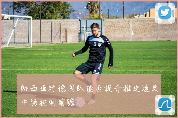 凯西面对德国队能否提升推进速度中场控制前瞻