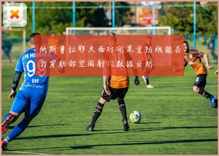 纳斯鲁拉耶夫面对刚果金防线能否打穿肋部空间射门数据分析