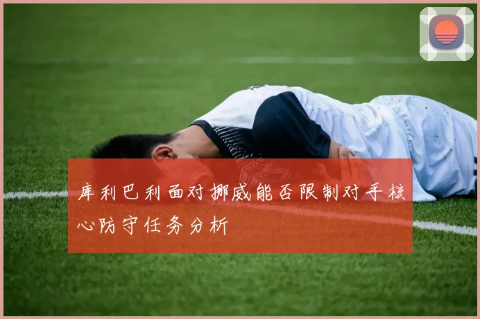 库利巴利面对挪威能否限制对手核心防守任务分析