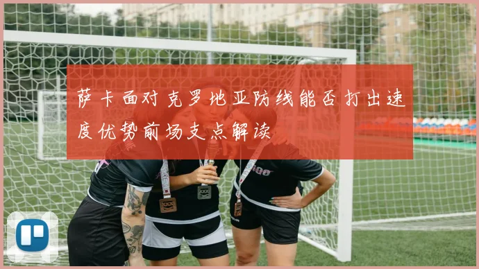 萨卡面对克罗地亚防线能否打出速度优势前场支点解读