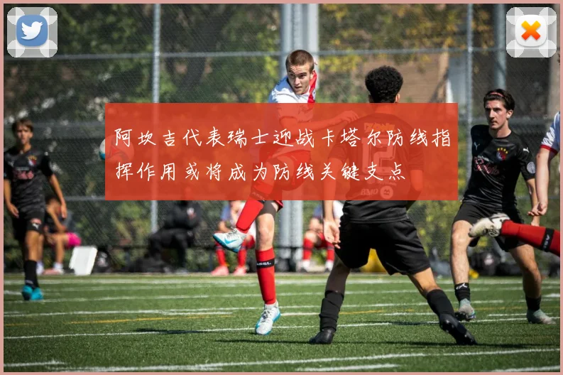 阿坎吉代表瑞士迎战卡塔尔防线指挥作用或将成为防线关键支点