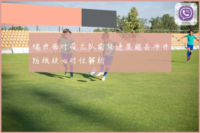 瑞典面对荷兰队前场速度能否冲开防线核心对位解析