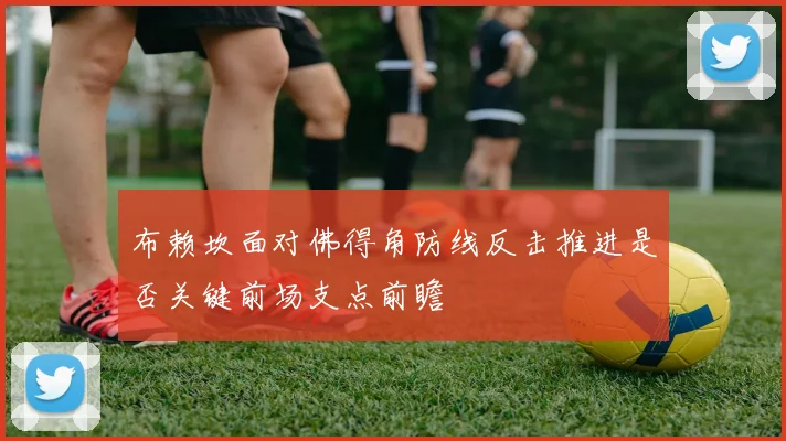 布赖坎面对佛得角防线反击推进是否关键前场支点前瞻