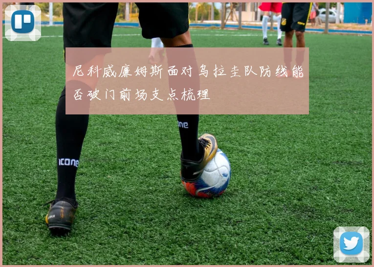 尼科威廉姆斯面对乌拉圭队防线能否破门前场支点梳理