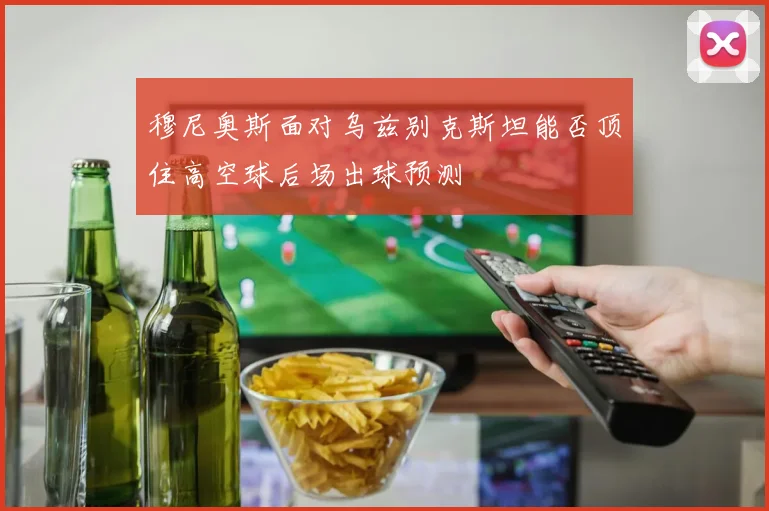 穆尼奥斯面对乌兹别克斯坦能否顶住高空球后场出球预测